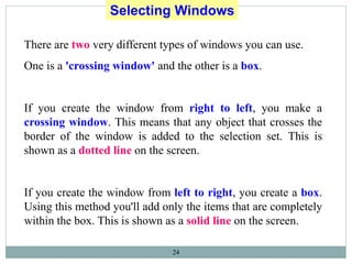 24
Selecting Windows
There are two very different types of windows you can use.
One is a 'crossing window' and the other is a box.
If you create the window from right to left, you make a
crossing window. This means that any object that crosses the
border of the window is added to the selection set. This is
shown as a dotted line on the screen.
If you create the window from left to right, you create a box.
Using this method you'll add only the items that are completely
within the box. This is shown as a solid line on the screen.
 