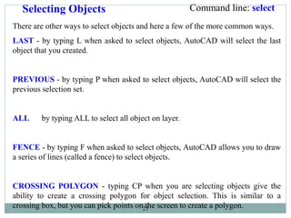 25
Selecting Objects
There are other ways to select objects and here a few of the more common ways.
LAST - by typing L when asked to select objects, AutoCAD will select the last
object that you created.
PREVIOUS - by typing P when asked to select objects, AutoCAD will select the
previous selection set.
ALL by typing ALL to select all object on layer.
FENCE - by typing F when asked to select objects, AutoCAD allows you to draw
a series of lines (called a fence) to select objects.
CROSSING POLYGON - typing CP when you are selecting objects give the
ability to create a crossing polygon for object selection. This is similar to a
crossing box, but you can pick points on the screen to create a polygon.
Command line: select
 