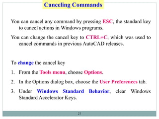 27
Canceling Commands
You can cancel any command by pressing ESC, the standard key
to cancel actions in Windows programs.
You can change the cancel key to CTRL+C, which was used to
cancel commands in previous AutoCAD releases.
To change the cancel key
1. From the Tools menu, choose Options.
2. In the Options dialog box, choose the User Preferences tab.
3. Under Windows Standard Behavior, clear Windows
Standard Accelerator Keys.
 