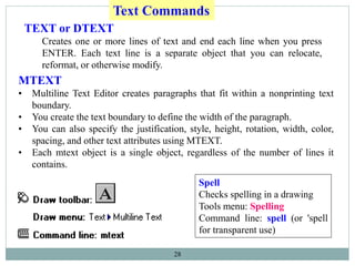 28
TEXT or DTEXT
Creates one or more lines of text and end each line when you press
ENTER. Each text line is a separate object that you can relocate,
reformat, or otherwise modify.
Text Commands
Spell
Checks spelling in a drawing
Tools menu: Spelling
Command line: spell (or 'spell
for transparent use)
MTEXT
• Multiline Text Editor creates paragraphs that fit within a nonprinting text
boundary.
• You create the text boundary to define the width of the paragraph.
• You can also specify the justification, style, height, rotation, width, color,
spacing, and other text attributes using MTEXT.
• Each mtext object is a single object, regardless of the number of lines it
contains.
 