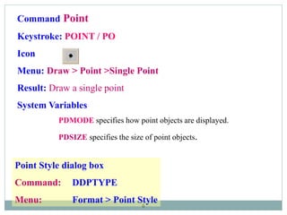 6
Command Point
Keystroke: POINT / PO
Icon
Menu: Draw > Point >Single Point
Result: Draw a single point
System Variables
PDMODE specifies how point objects are displayed.
PDSIZE specifies the size of point objects.
Point Style dialog box
Command: DDPTYPE
Menu: Format > Point Style
 