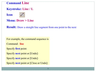 7
Command Line
Keystroke: Line / L
Icon
Menu: Draw > Line
Result: Draw a straight line segment from one point to the next
For example, the command sequence is
Command: line
Specify first point:
Specify next point or [Undo]:
Specify next point or [Undo]:
Specify next point or [Close or Undo]:
 
