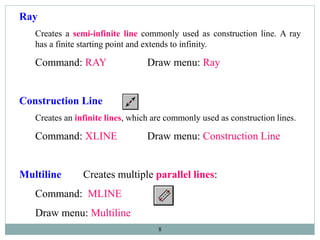 8
Ray
Creates a semi-infinite line commonly used as construction line. A ray
has a finite starting point and extends to infinity.
Command: RAY Draw menu: Ray
Construction Line
Creates an infinite lines, which are commonly used as construction lines.
Command: XLINE Draw menu: Construction Line
Multiline Creates multiple parallel lines:
Command: MLINE
Draw menu: Multiline
 