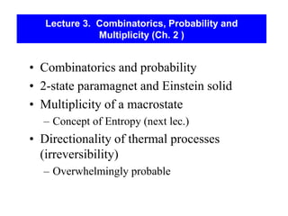 Lecture 3. Combinatorics, Probability and
Multiplicity (Ch. 2 )
• Combinatorics and probability
• 2-state paramagnet and Einstein solid
• Multiplicity of a macrostate
– Concept of Entropy (next lec.)
• Directionality of thermal processes
(irreversibility)
– Overwhelmingly probable
 