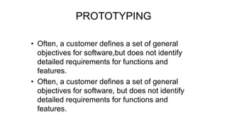 PROTOTYPING
• Often, a customer defines a set of general
objectives for software,but does not identify
detailed requirements for functions and
features.
• Often, a customer defines a set of general
objectives for software, but does not identify
detailed requirements for functions and
features.
 
