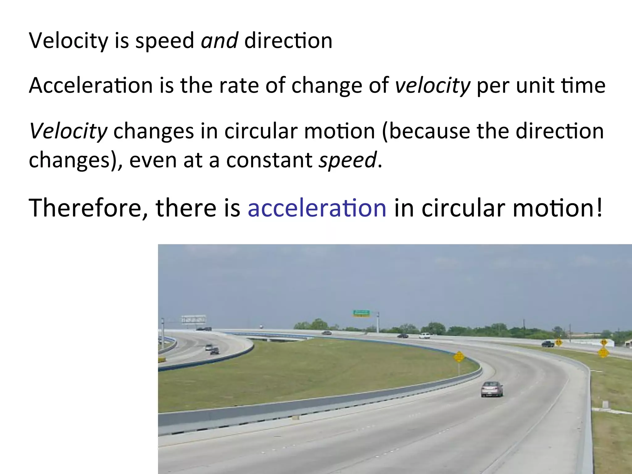 Velocity	
  is	
  speed	
  and	
  direc2on	
  
Accelera2on	
  is	
  the	
  rate	
  of	
  change	
  of	
  velocity	
  per	
  unit	
  2me	
  
Velocity	
  changes	
  in	
  circular	
  mo2on	
  (because	
  the	
  direc2on	
  
changes),	
  even	
  at	
  a	
  constant	
  speed.	
  
Therefore,	
  there	
  is	
  accelera2on	
  in	
  circular	
  mo2on!	
  
 