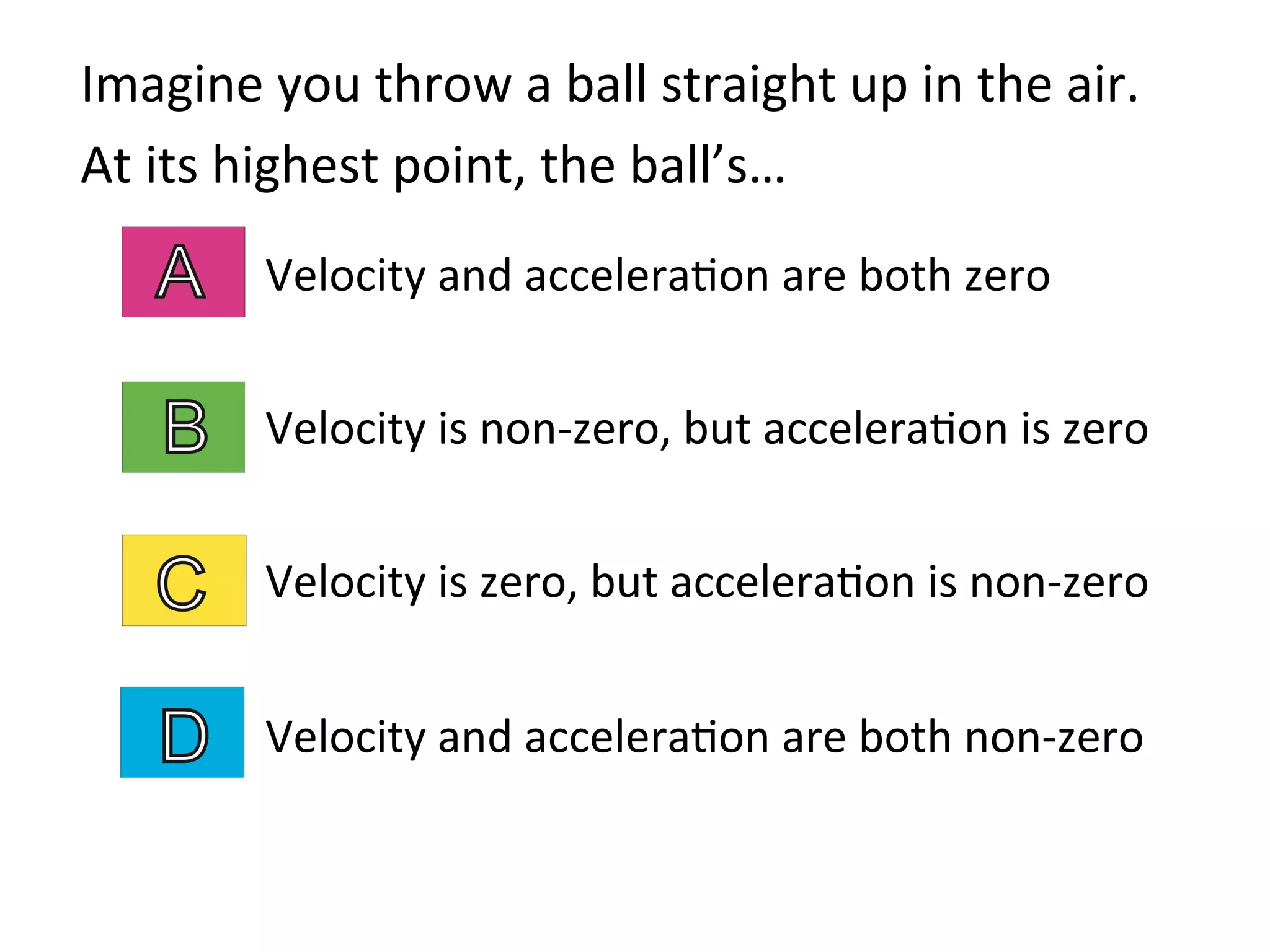 Imagine	
  you	
  throw	
  a	
  ball	
  straight	
  up	
  in	
  the	
  air.	
  	
  
At	
  its	
  highest	
  point,	
  the	
  ball’s…	
  
Velocity	
  and	
  accelera2on	
  are	
  both	
  zero	
  
	
  
Velocity	
  is	
  non-­‐zero,	
  but	
  accelera2on	
  is	
  zero	
  
	
  
Velocity	
  is	
  zero,	
  but	
  accelera2on	
  is	
  non-­‐zero	
  
	
  
Velocity	
  and	
  accelera2on	
  are	
  both	
  non-­‐zero	
  
 