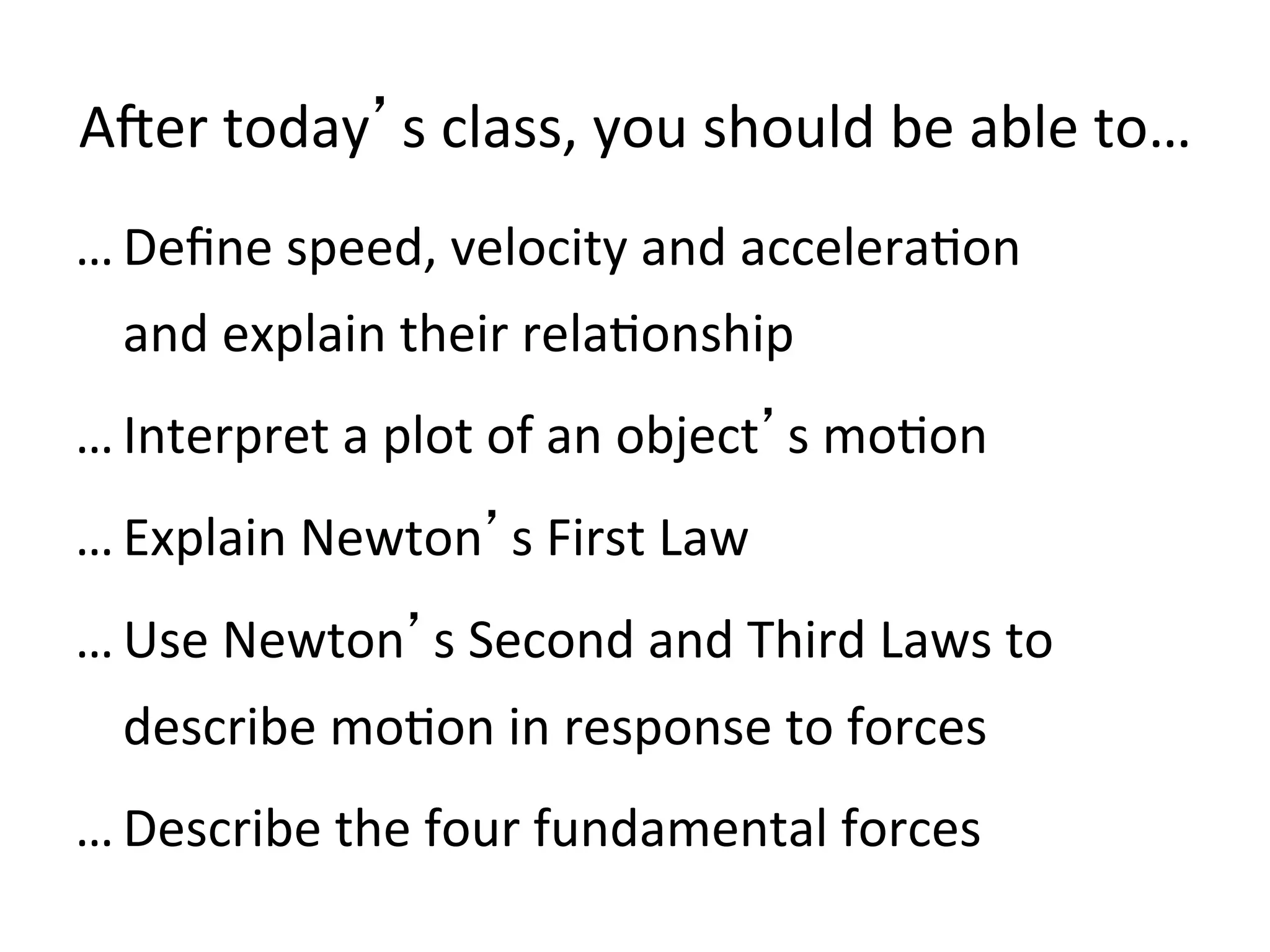 AMer	
  today’s	
  class,	
  you	
  should	
  be	
  able	
  to…	
  	
  
… Deﬁne	
  speed,	
  velocity	
  and	
  accelera2on	
  	
  
and	
  explain	
  their	
  rela2onship	
  
… Interpret	
  a	
  plot	
  of	
  an	
  object’s	
  mo2on	
  
… Explain	
  Newton’s	
  First	
  Law	
  
… Use	
  Newton’s	
  Second	
  and	
  Third	
  Laws	
  to	
  
describe	
  mo2on	
  in	
  response	
  to	
  forces	
  
… Describe	
  the	
  four	
  fundamental	
  forces	
  
 
