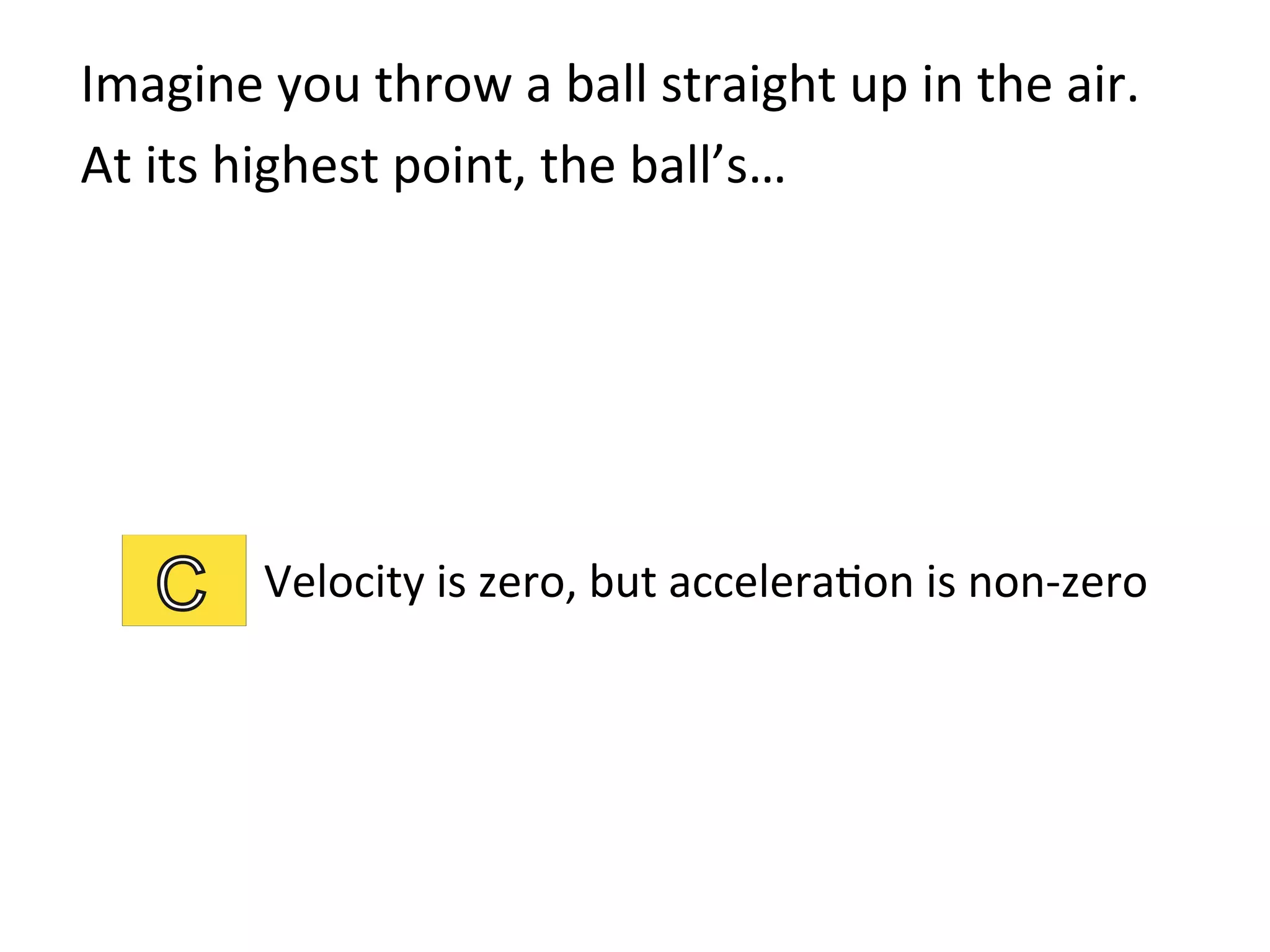 Imagine	
  you	
  throw	
  a	
  ball	
  straight	
  up	
  in	
  the	
  air.	
  	
  
At	
  its	
  highest	
  point,	
  the	
  ball’s…	
  
Velocity	
  is	
  zero,	
  but	
  accelera2on	
  is	
  non-­‐zero	
  
 