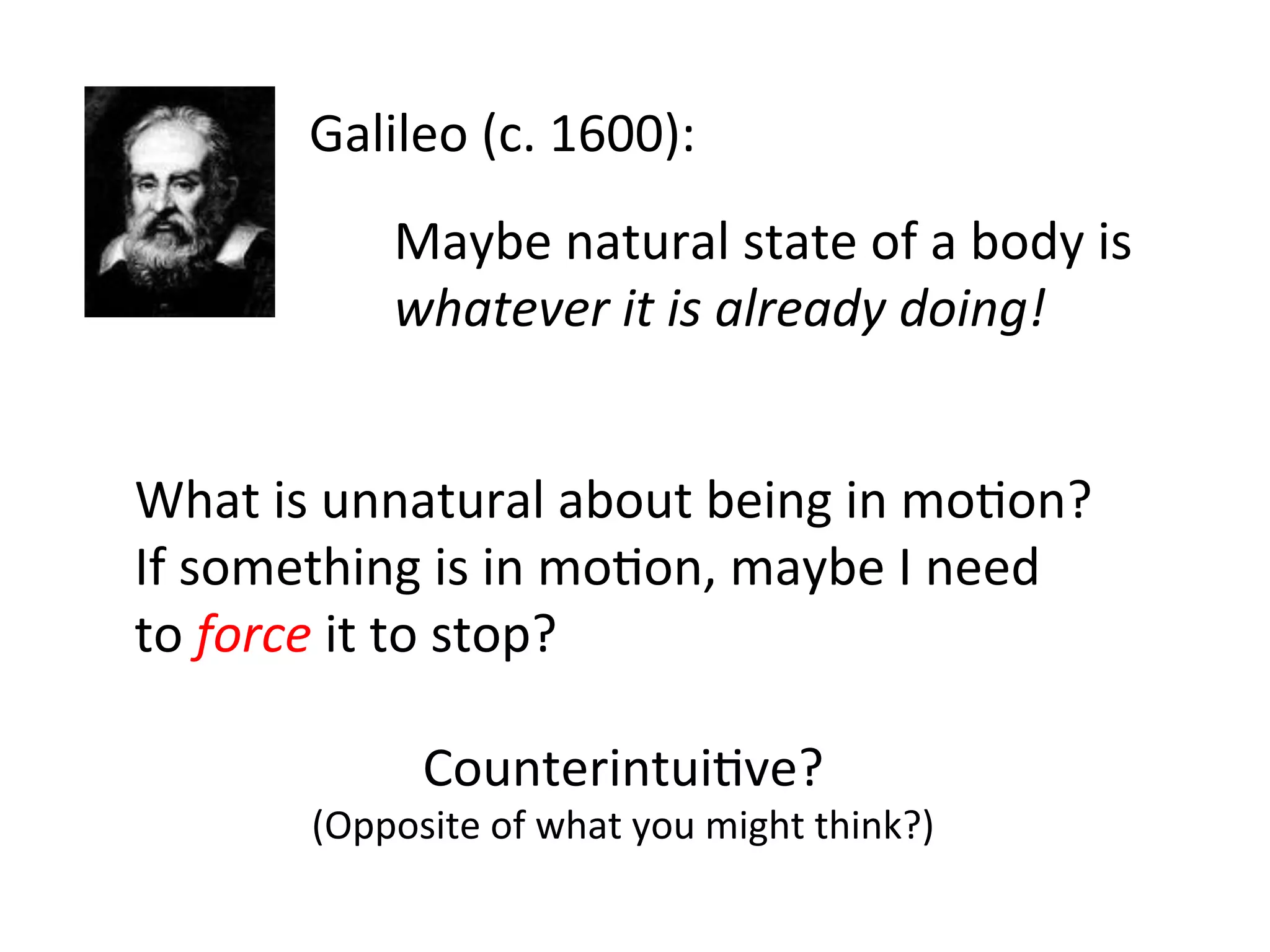 Galileo	
  (c.	
  1600):	
  
Maybe	
  natural	
  state	
  of	
  a	
  body	
  is	
  	
  
whatever	
  it	
  is	
  already	
  doing!	
  
What	
  is	
  unnatural	
  about	
  being	
  in	
  mo2on?	
  
If	
  something	
  is	
  in	
  mo2on,	
  maybe	
  I	
  need	
  	
  
to	
  force	
  it	
  to	
  stop?	
  
Counterintui2ve?	
  
(Opposite	
  of	
  what	
  you	
  might	
  think?)	
  
 