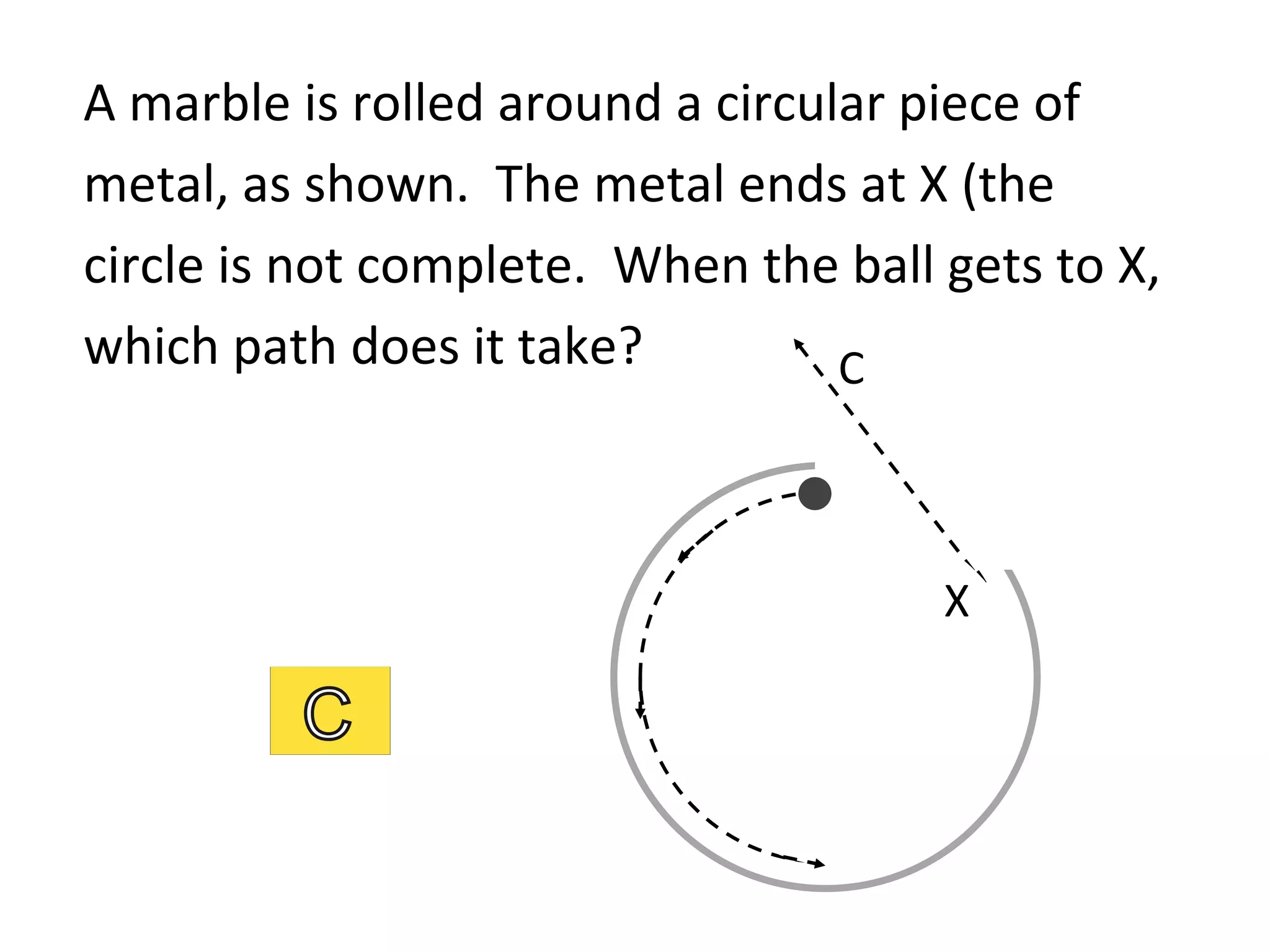 A	
  marble	
  is	
  rolled	
  around	
  a	
  circular	
  piece	
  of	
  
metal,	
  as	
  shown.	
  	
  The	
  metal	
  ends	
  at	
  X	
  (the	
  
circle	
  is	
  not	
  complete.	
  	
  When	
  the	
  ball	
  gets	
  to	
  X,	
  
which	
  path	
  does	
  it	
  take?	
   C	
  
X	
  
 