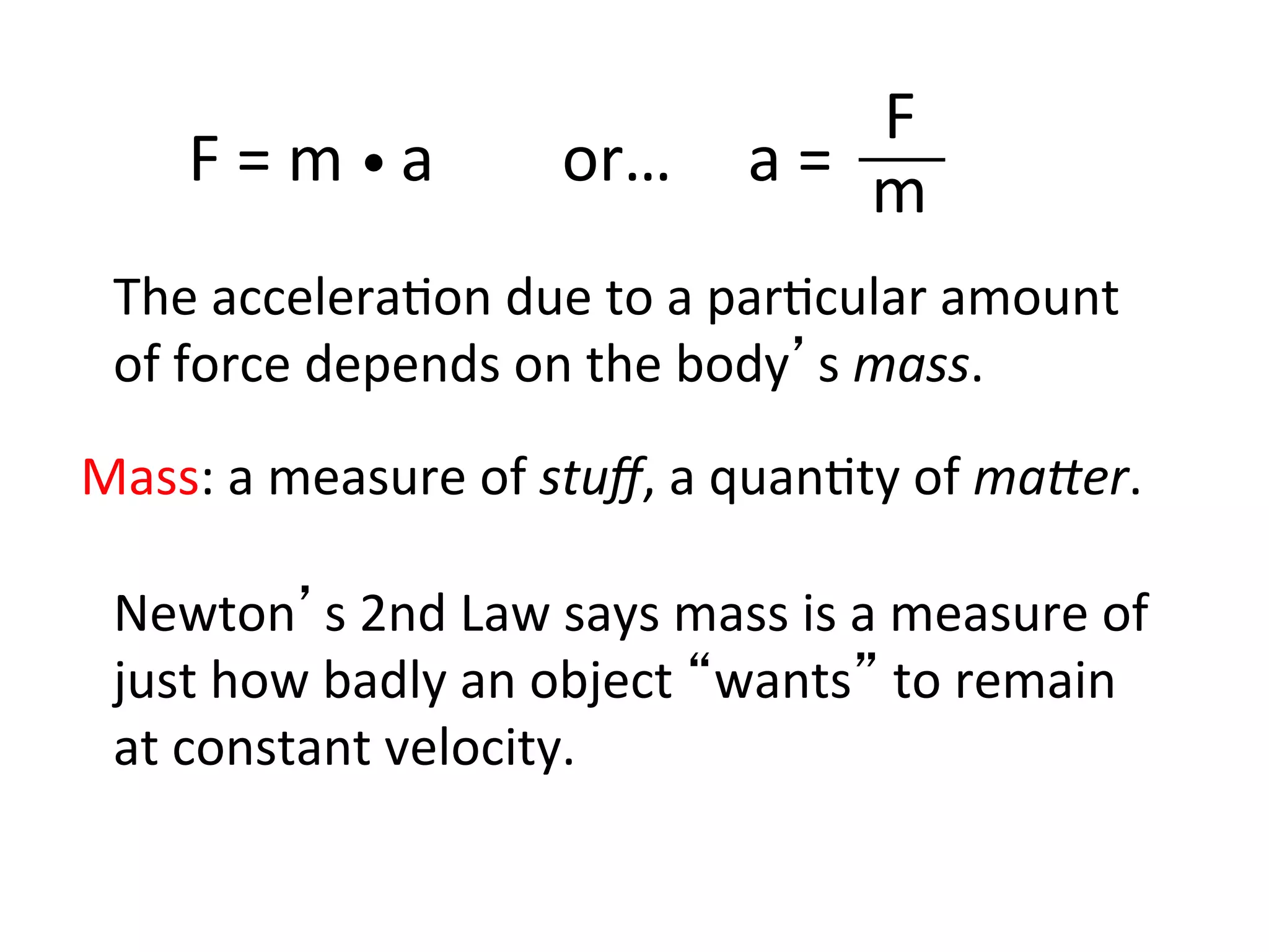 F	
  =	
  m	
  •	
  a	
  	
  	
  	
  	
  	
  	
  	
  or…	
   a	
  =	
  	
  
F	
  
m	
  
The	
  accelera2on	
  due	
  to	
  a	
  par2cular	
  amount	
  
of	
  force	
  depends	
  on	
  the	
  body’s	
  mass.	
  
Newton’s	
  2nd	
  Law	
  says	
  mass	
  is	
  a	
  measure	
  of	
  
just	
  how	
  badly	
  an	
  object	
  “wants”	
  to	
  remain	
  
at	
  constant	
  velocity.	
  
Mass:	
  a	
  measure	
  of	
  stuﬀ,	
  a	
  quan2ty	
  of	
  ma:er.	
  
 