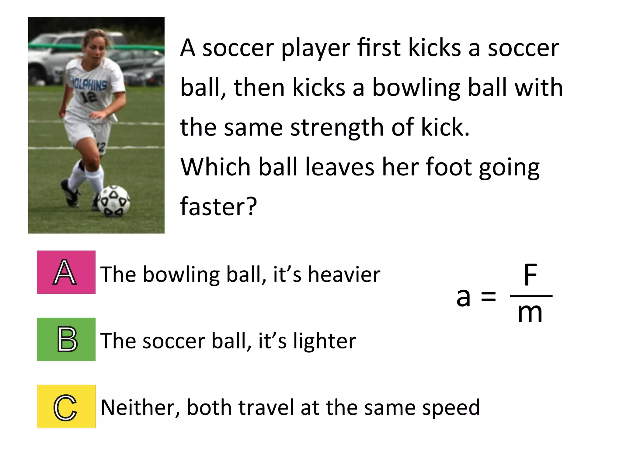 A	
  soccer	
  player	
  ﬁrst	
  kicks	
  a	
  soccer	
  
ball,	
  then	
  kicks	
  a	
  bowling	
  ball	
  with	
  
the	
  same	
  strength	
  of	
  kick.	
  	
  	
  	
  
Which	
  ball	
  leaves	
  her	
  foot	
  going	
  
faster?	
  
The	
  bowling	
  ball,	
  it’s	
  heavier	
  
The	
  soccer	
  ball,	
  it’s	
  lighter	
  
Neither,	
  both	
  travel	
  at	
  the	
  same	
  speed	
  
a	
  =	
  	
  
F	
  
m	
  
 
