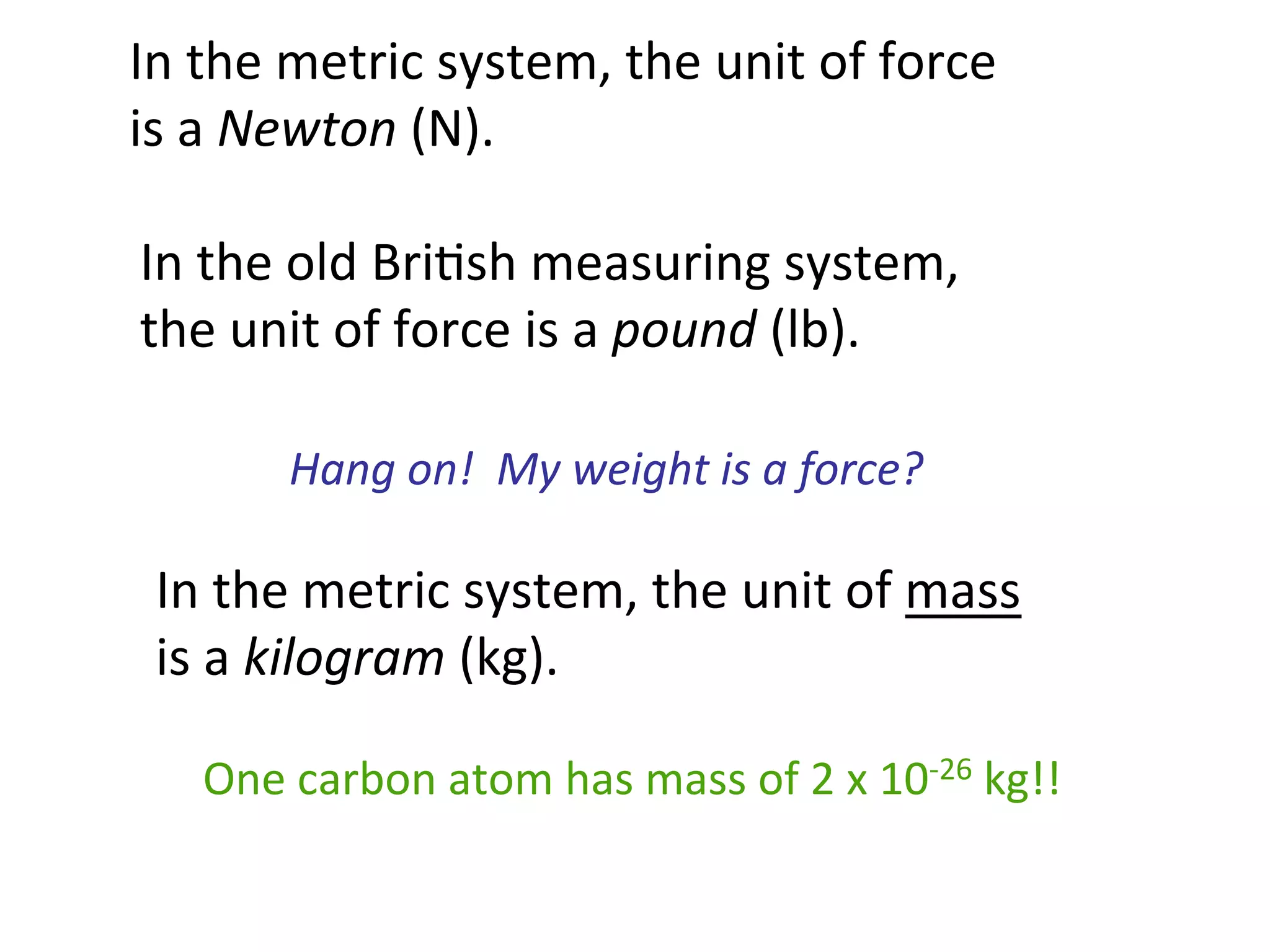 In	
  the	
  old	
  Bri2sh	
  measuring	
  system,	
  
the	
  unit	
  of	
  force	
  is	
  a	
  pound	
  (lb).	
  
In	
  the	
  metric	
  system,	
  the	
  unit	
  of	
  force	
  
is	
  a	
  Newton	
  (N).	
  
Hang	
  on!	
  	
  My	
  weight	
  is	
  a	
  force?	
  
In	
  the	
  metric	
  system,	
  the	
  unit	
  of	
  mass	
  	
  
is	
  a	
  kilogram	
  (kg).	
  
One	
  carbon	
  atom	
  has	
  mass	
  of	
  2	
  x	
  10-­‐26	
  kg!!	
  
 