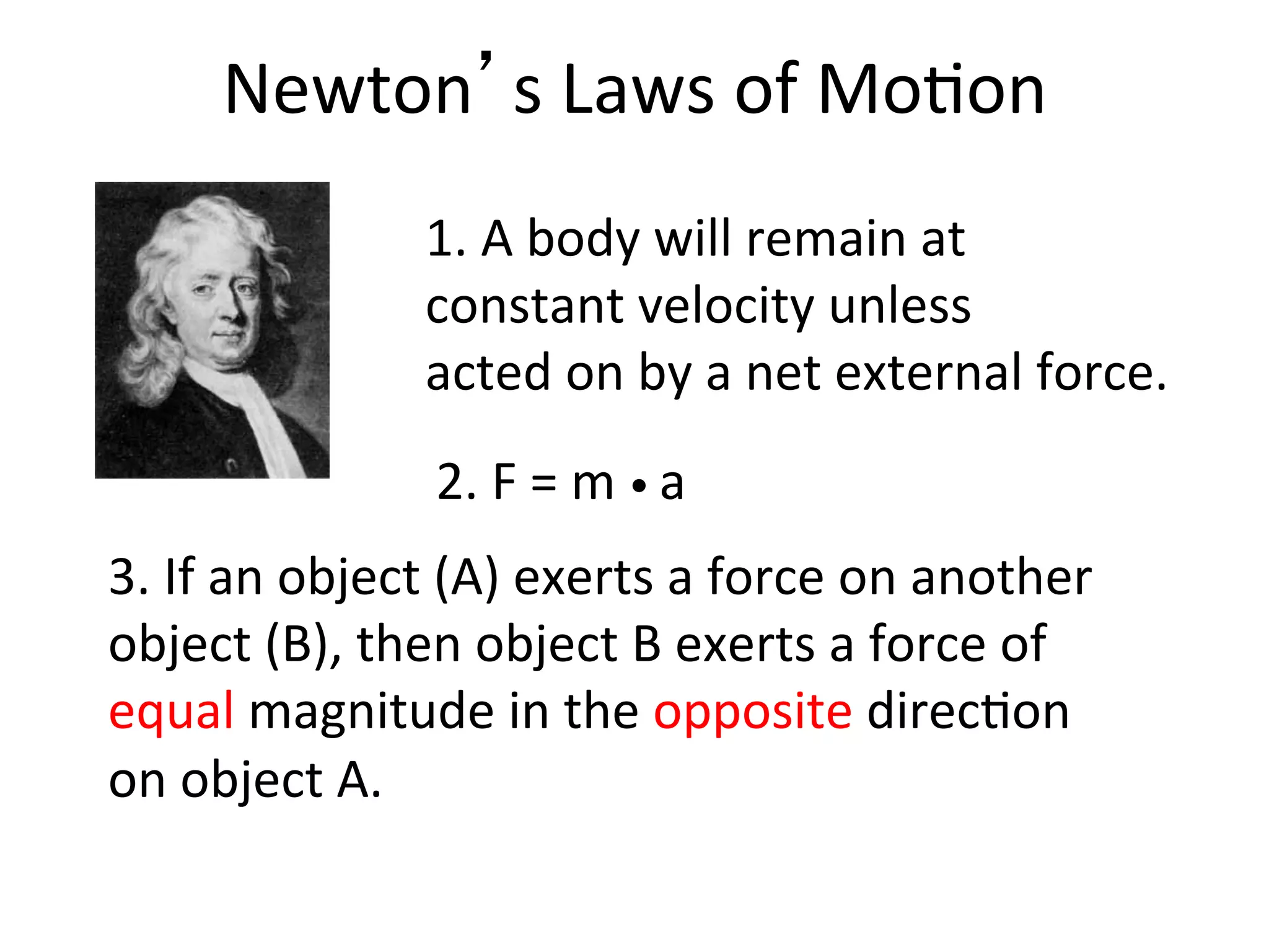 Newton’s	
  Laws	
  of	
  Mo2on	
  
3.	
  If	
  an	
  object	
  (A)	
  exerts	
  a	
  force	
  on	
  another	
  
object	
  (B),	
  then	
  object	
  B	
  exerts	
  a	
  force	
  of	
  
equal	
  magnitude	
  in	
  the	
  opposite	
  direc2on	
  
on	
  object	
  A.	
  
1.	
  A	
  body	
  will	
  remain	
  at	
  	
  
constant	
  velocity	
  unless	
  	
  
acted	
  on	
  by	
  a	
  net	
  external	
  force.	
  
2.	
  F	
  =	
  m	
  •	
  a	
  
 