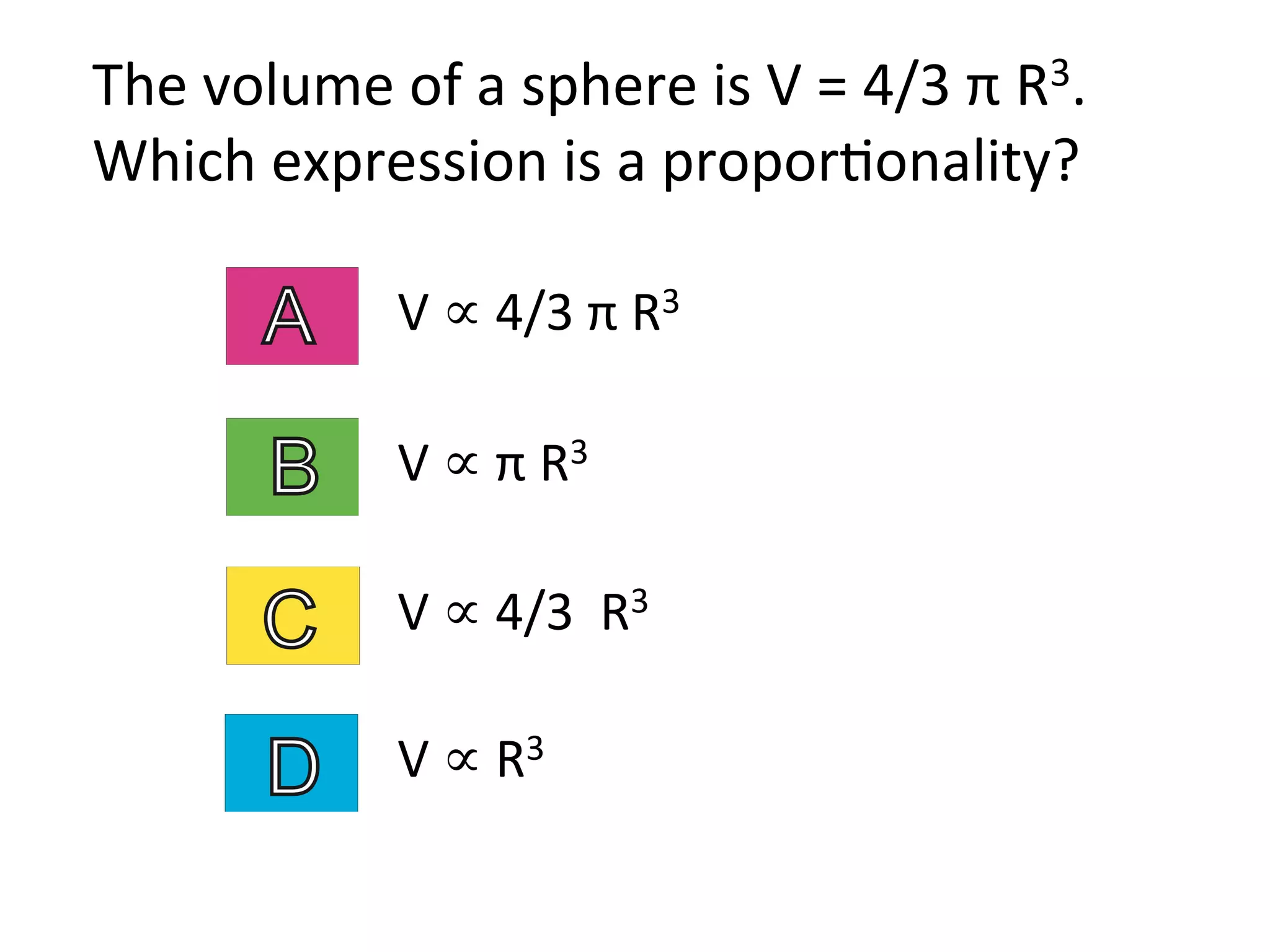 The	
  volume	
  of	
  a	
  sphere	
  is	
  V	
  =	
  4/3	
  π	
  R3.	
  
Which	
  expression	
  is	
  a	
  propor2onality?	
  
V	
  ∝	
  π	
  R3	
  	
  
V	
  ∝	
  4/3	
  π	
  R3	
  	
  
V	
  ∝	
  4/3	
  	
  R3	
  	
  
V	
  ∝	
  R3	
  	
  
 