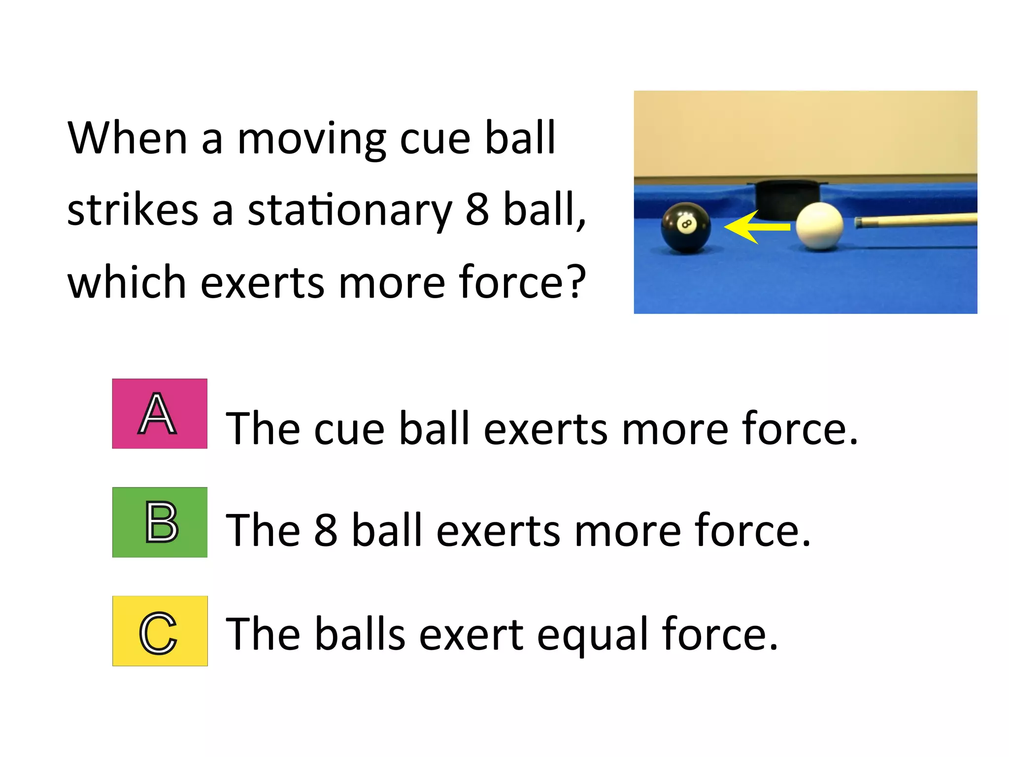 When	
  a	
  moving	
  cue	
  ball	
  
strikes	
  a	
  sta2onary	
  8	
  ball,	
  
which	
  exerts	
  more	
  force?	
  
The	
  cue	
  ball	
  exerts	
  more	
  force.	
  
The	
  8	
  ball	
  exerts	
  more	
  force.	
  
The	
  balls	
  exert	
  equal	
  force.	
  
 