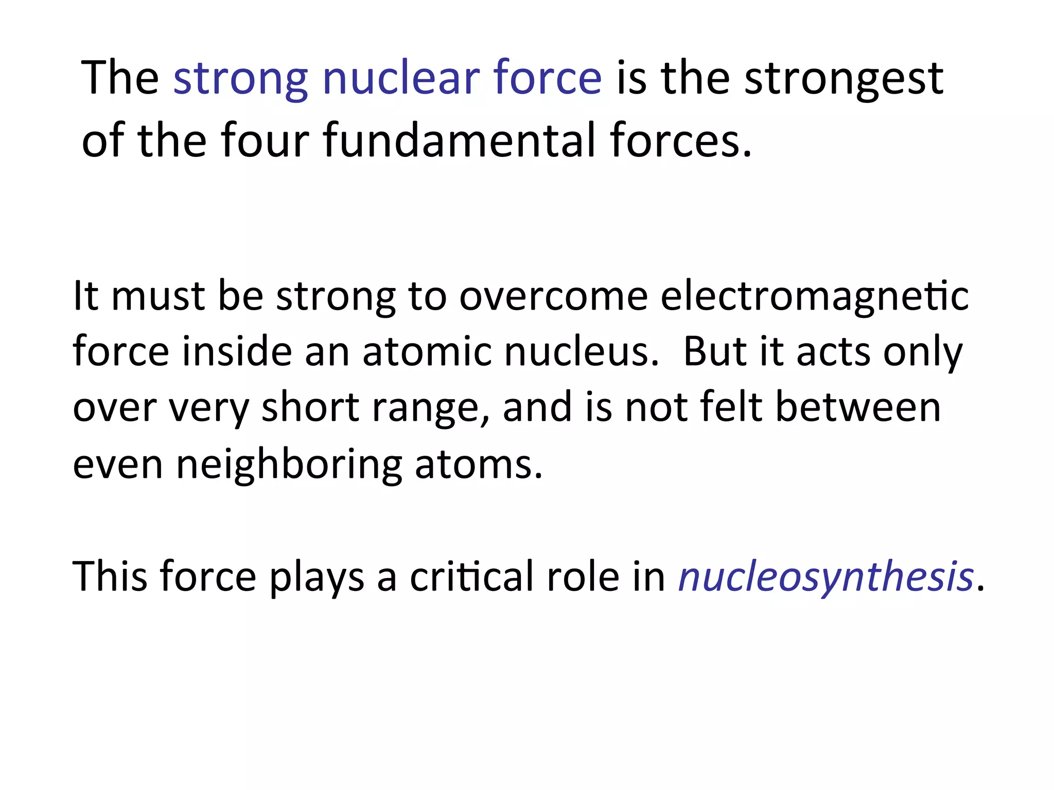 The	
  strong	
  nuclear	
  force	
  is	
  the	
  strongest	
  
of	
  the	
  four	
  fundamental	
  forces.	
  
It	
  must	
  be	
  strong	
  to	
  overcome	
  electromagne2c	
  
force	
  inside	
  an	
  atomic	
  nucleus.	
  	
  But	
  it	
  acts	
  only	
  
over	
  very	
  short	
  range,	
  and	
  is	
  not	
  felt	
  between	
  
even	
  neighboring	
  atoms.	
  
This	
  force	
  plays	
  a	
  cri2cal	
  role	
  in	
  nucleosynthesis.	
  
 