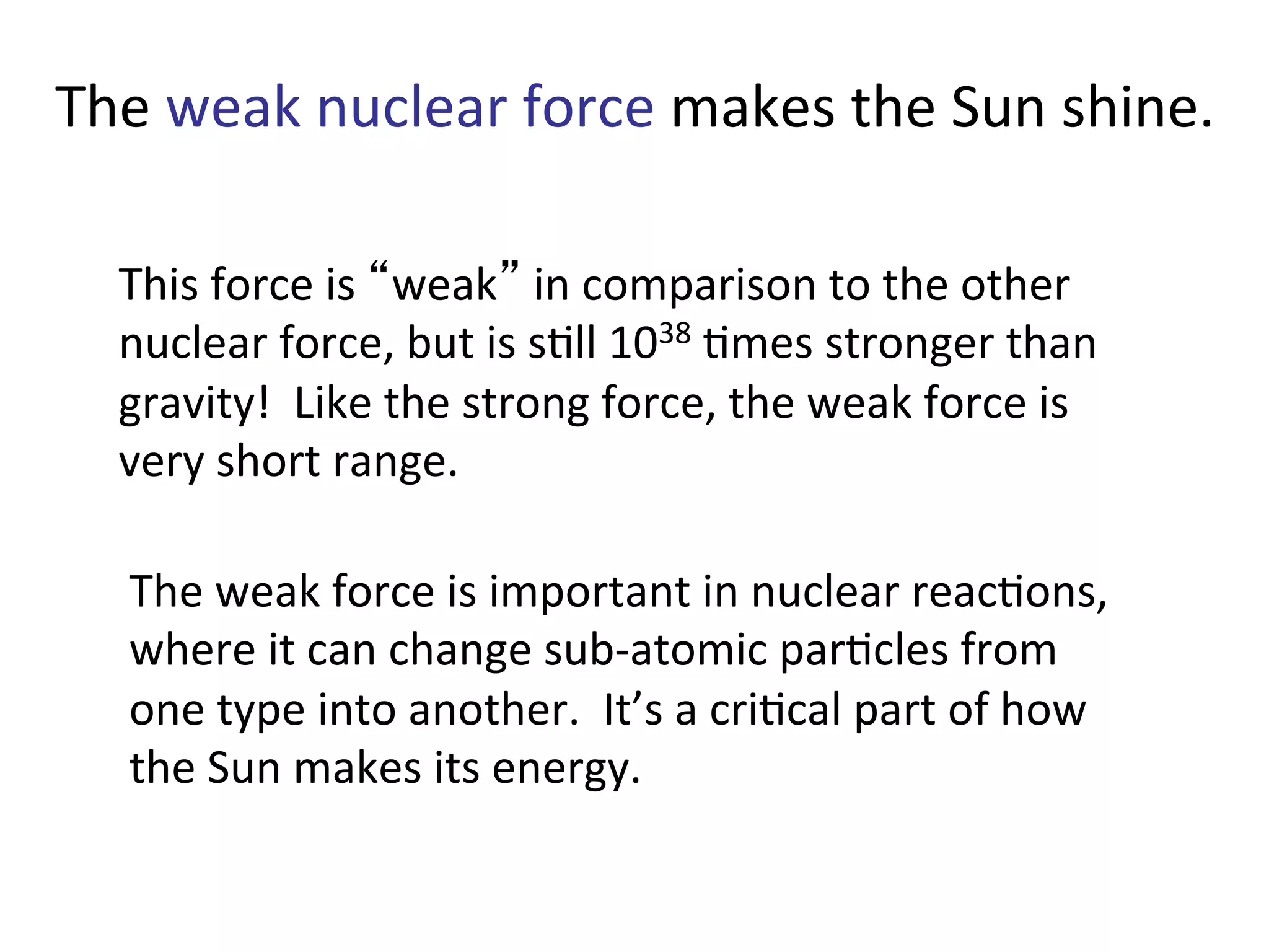 The	
  weak	
  nuclear	
  force	
  makes	
  the	
  Sun	
  shine.	
  
This	
  force	
  is	
  “weak”	
  in	
  comparison	
  to	
  the	
  other	
  
nuclear	
  force,	
  but	
  is	
  s2ll	
  1038	
  2mes	
  stronger	
  than	
  
gravity!	
  	
  Like	
  the	
  strong	
  force,	
  the	
  weak	
  force	
  is	
  
very	
  short	
  range.	
  
The	
  weak	
  force	
  is	
  important	
  in	
  nuclear	
  reac2ons,	
  
where	
  it	
  can	
  change	
  sub-­‐atomic	
  par2cles	
  from	
  
one	
  type	
  into	
  another.	
  	
  It’s	
  a	
  cri2cal	
  part	
  of	
  how	
  
the	
  Sun	
  makes	
  its	
  energy.	
  
 