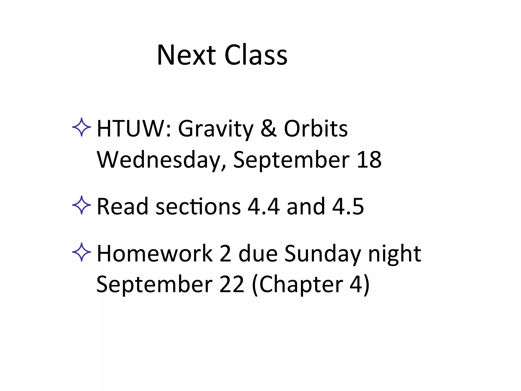 Next	
  Class	
  
² HTUW:	
  Gravity	
  &	
  Orbits	
  
Wednesday,	
  September	
  18	
  
² Read	
  sec2ons	
  4.4	
  and	
  4.5	
  
² Homework	
  2	
  due	
  Sunday	
  night	
  
September	
  22	
  (Chapter	
  4)	
  	
  
 