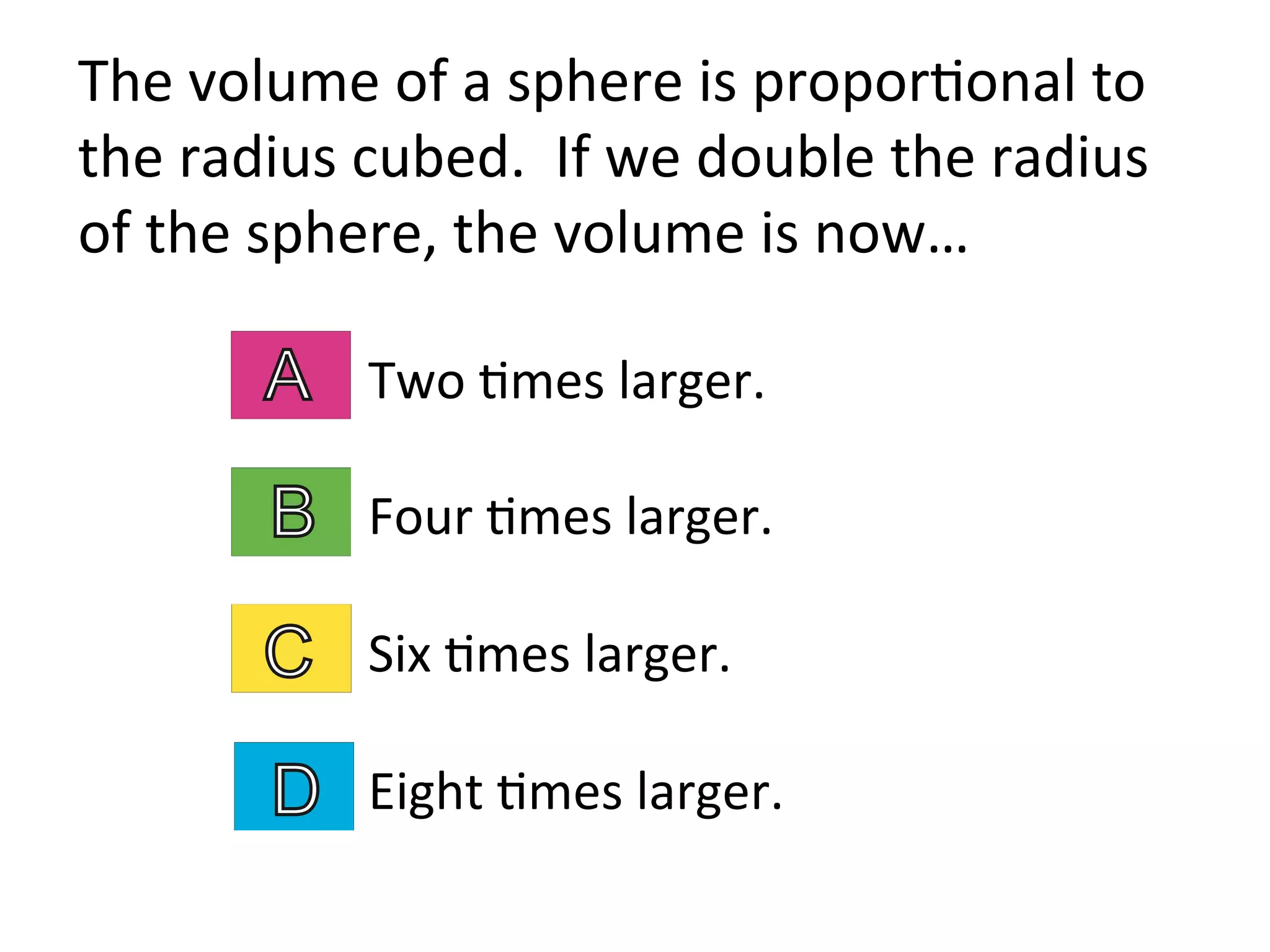 Two	
  2mes	
  larger.	
  
Four	
  2mes	
  larger.	
  
Six	
  2mes	
  larger.	
  
Eight	
  2mes	
  larger.	
  
The	
  volume	
  of	
  a	
  sphere	
  is	
  propor2onal	
  to	
  
the	
  radius	
  cubed.	
  	
  If	
  we	
  double	
  the	
  radius	
  
of	
  the	
  sphere,	
  the	
  volume	
  is	
  now…	
  
 