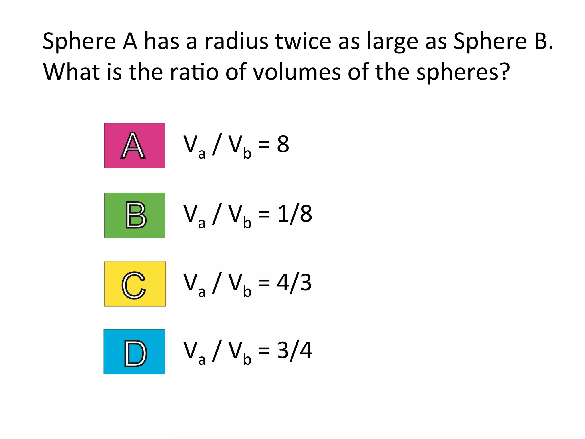 Sphere	
  A	
  has	
  a	
  radius	
  twice	
  as	
  large	
  as	
  Sphere	
  B.	
  
What	
  is	
  the	
  ra2o	
  of	
  volumes	
  of	
  the	
  spheres?	
  
Va	
  /	
  Vb	
  =	
  1/8	
  
Va	
  /	
  Vb	
  =	
  8	
  
Va	
  /	
  Vb	
  =	
  4/3	
  
Va	
  /	
  Vb	
  =	
  3/4	
  
 