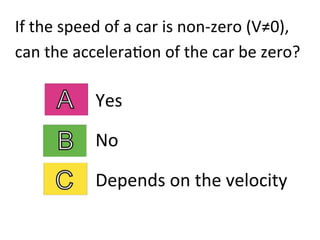 If	
  the	
  speed	
  of	
  a	
  car	
  is	
  non-­‐zero	
  (V≠0),	
  	
  
can	
  the	
  accelera2on	
  of	
  the	
  car	
  be	
  zero?	
  
Yes	
  
No	
  
Depends	
  on	
  the	
  velocity	
  
 