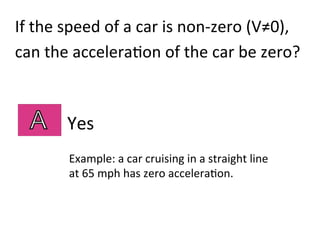 Yes	
  
Example:	
  a	
  car	
  cruising	
  in	
  a	
  straight	
  line	
  	
  
at	
  65	
  mph	
  has	
  zero	
  accelera2on.	
  
If	
  the	
  speed	
  of	
  a	
  car	
  is	
  non-­‐zero	
  (V≠0),	
  	
  
can	
  the	
  accelera2on	
  of	
  the	
  car	
  be	
  zero?	
  
 
