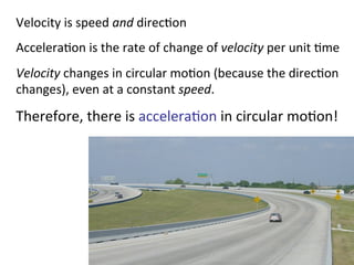 Velocity	
  is	
  speed	
  and	
  direc2on	
  
Accelera2on	
  is	
  the	
  rate	
  of	
  change	
  of	
  velocity	
  per	
  unit	
  2me	
  
Velocity	
  changes	
  in	
  circular	
  mo2on	
  (because	
  the	
  direc2on	
  
changes),	
  even	
  at	
  a	
  constant	
  speed.	
  
Therefore,	
  there	
  is	
  accelera2on	
  in	
  circular	
  mo2on!	
  
 