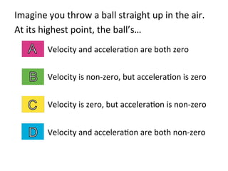 Imagine	
  you	
  throw	
  a	
  ball	
  straight	
  up	
  in	
  the	
  air.	
  	
  
At	
  its	
  highest	
  point,	
  the	
  ball’s…	
  
Velocity	
  and	
  accelera2on	
  are	
  both	
  zero	
  
	
  
Velocity	
  is	
  non-­‐zero,	
  but	
  accelera2on	
  is	
  zero	
  
	
  
Velocity	
  is	
  zero,	
  but	
  accelera2on	
  is	
  non-­‐zero	
  
	
  
Velocity	
  and	
  accelera2on	
  are	
  both	
  non-­‐zero	
  
 