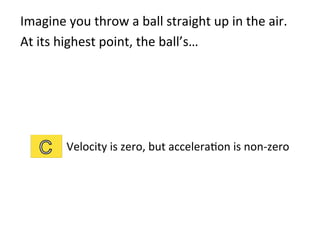 Imagine	
  you	
  throw	
  a	
  ball	
  straight	
  up	
  in	
  the	
  air.	
  	
  
At	
  its	
  highest	
  point,	
  the	
  ball’s…	
  
Velocity	
  is	
  zero,	
  but	
  accelera2on	
  is	
  non-­‐zero	
  
 