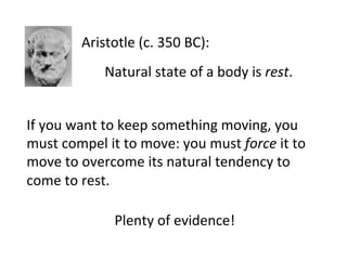 Aristotle	
  (c.	
  350	
  BC):	
  
Natural	
  state	
  of	
  a	
  body	
  is	
  rest.	
  
Plenty	
  of	
  evidence!	
  
If	
  you	
  want	
  to	
  keep	
  something	
  moving,	
  you	
  
must	
  compel	
  it	
  to	
  move:	
  you	
  must	
  force	
  it	
  to	
  
move	
  to	
  overcome	
  its	
  natural	
  tendency	
  to	
  
come	
  to	
  rest.	
  
 
