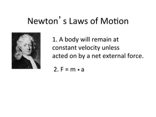 Newton’s	
  Laws	
  of	
  Mo2on	
  
1.	
  A	
  body	
  will	
  remain	
  at	
  	
  
constant	
  velocity	
  unless	
  	
  
acted	
  on	
  by	
  a	
  net	
  external	
  force.	
  
2.	
  F	
  =	
  m	
  •	
  a	
  
 