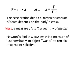 F	
  =	
  m	
  •	
  a	
  	
  	
  	
  	
  	
  	
  	
  or…	
   a	
  =	
  	
  
F	
  
m	
  
The	
  accelera2on	
  due	
  to	
  a	
  par2cular	
  amount	
  
of	
  force	
  depends	
  on	
  the	
  body’s	
  mass.	
  
Newton’s	
  2nd	
  Law	
  says	
  mass	
  is	
  a	
  measure	
  of	
  
just	
  how	
  badly	
  an	
  object	
  “wants”	
  to	
  remain	
  
at	
  constant	
  velocity.	
  
Mass:	
  a	
  measure	
  of	
  stuﬀ,	
  a	
  quan2ty	
  of	
  ma:er.	
  
 