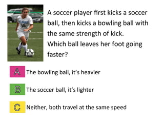 A	
  soccer	
  player	
  ﬁrst	
  kicks	
  a	
  soccer	
  
ball,	
  then	
  kicks	
  a	
  bowling	
  ball	
  with	
  
the	
  same	
  strength	
  of	
  kick.	
  	
  	
  	
  
Which	
  ball	
  leaves	
  her	
  foot	
  going	
  
faster?	
  
The	
  bowling	
  ball,	
  it’s	
  heavier	
  
The	
  soccer	
  ball,	
  it’s	
  lighter	
  
Neither,	
  both	
  travel	
  at	
  the	
  same	
  speed	
  
 