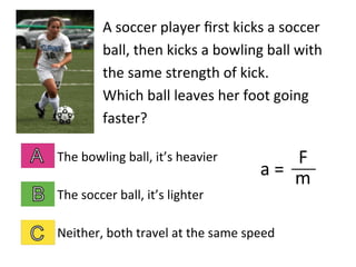 A	
  soccer	
  player	
  ﬁrst	
  kicks	
  a	
  soccer	
  
ball,	
  then	
  kicks	
  a	
  bowling	
  ball	
  with	
  
the	
  same	
  strength	
  of	
  kick.	
  	
  	
  	
  
Which	
  ball	
  leaves	
  her	
  foot	
  going	
  
faster?	
  
The	
  bowling	
  ball,	
  it’s	
  heavier	
  
The	
  soccer	
  ball,	
  it’s	
  lighter	
  
Neither,	
  both	
  travel	
  at	
  the	
  same	
  speed	
  
a	
  =	
  	
  
F	
  
m	
  
 