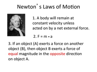 Newton’s	
  Laws	
  of	
  Mo2on	
  
3.	
  If	
  an	
  object	
  (A)	
  exerts	
  a	
  force	
  on	
  another	
  
object	
  (B),	
  then	
  object	
  B	
  exerts	
  a	
  force	
  of	
  
equal	
  magnitude	
  in	
  the	
  opposite	
  direc2on	
  
on	
  object	
  A.	
  
1.	
  A	
  body	
  will	
  remain	
  at	
  	
  
constant	
  velocity	
  unless	
  	
  
acted	
  on	
  by	
  a	
  net	
  external	
  force.	
  
2.	
  F	
  =	
  m	
  •	
  a	
  
 