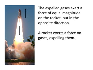A	
  rocket	
  exerts	
  a	
  force	
  on	
  
gases,	
  expelling	
  them.	
  
The	
  expelled	
  gases	
  exert	
  a	
  
force	
  of	
  equal	
  magnitude	
  
on	
  the	
  rocket,	
  but	
  in	
  the	
  
opposite	
  direc2on.	
  
 