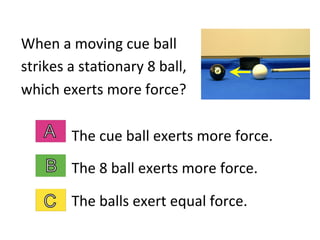 When	
  a	
  moving	
  cue	
  ball	
  
strikes	
  a	
  sta2onary	
  8	
  ball,	
  
which	
  exerts	
  more	
  force?	
  
The	
  cue	
  ball	
  exerts	
  more	
  force.	
  
The	
  8	
  ball	
  exerts	
  more	
  force.	
  
The	
  balls	
  exert	
  equal	
  force.	
  
 