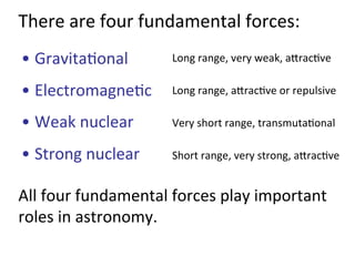 There	
  are	
  four	
  fundamental	
  forces:	
  
• Gravita2onal	
  
• Electromagne2c	
  	
  
• Weak	
  nuclear	
  
• Strong	
  nuclear	
  	
  
Long	
  range,	
  very	
  weak,	
  ajrac2ve	
  
Long	
  range,	
  ajrac2ve	
  or	
  repulsive	
  
Short	
  range,	
  very	
  strong,	
  ajrac2ve	
  
Very	
  short	
  range,	
  transmuta2onal	
  
All	
  four	
  fundamental	
  forces	
  play	
  important	
  
roles	
  in	
  astronomy.	
  
 