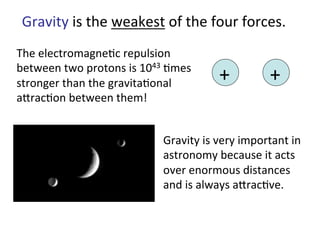 Gravity	
  is	
  the	
  weakest	
  of	
  the	
  four	
  forces.	
  
The	
  electromagne2c	
  repulsion	
  
between	
  two	
  protons	
  is	
  1043	
  2mes	
  
stronger	
  than	
  the	
  gravita2onal	
  
ajrac2on	
  between	
  them!	
  	
  
+	
   +	
  
Gravity	
  is	
  very	
  important	
  in	
  
astronomy	
  because	
  it	
  acts	
  
over	
  enormous	
  distances	
  
and	
  is	
  always	
  ajrac2ve.	
  
 