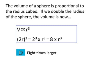 V∝r3	
  
(2r)3	
  =	
  23	
  x	
  r3	
  =	
  8	
  x	
  r3	
  
Eight	
  2mes	
  larger.	
  
The	
  volume	
  of	
  a	
  sphere	
  is	
  propor2onal	
  to	
  
the	
  radius	
  cubed.	
  	
  If	
  we	
  double	
  the	
  radius	
  
of	
  the	
  sphere,	
  the	
  volume	
  is	
  now…	
  
 