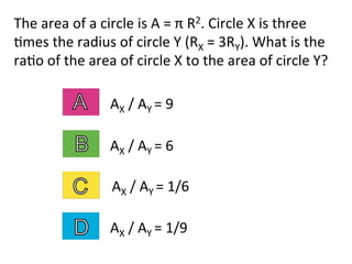 The	
  area	
  of	
  a	
  circle	
  is	
  A	
  =	
  π	
  R2.	
  Circle	
  X	
  is	
  three	
  
2mes	
  the	
  radius	
  of	
  circle	
  Y	
  (RX	
  =	
  3RY).	
  What	
  is	
  the	
  
ra2o	
  of	
  the	
  area	
  of	
  circle	
  X	
  to	
  the	
  area	
  of	
  circle	
  Y?	
  
AX	
  /	
  AY	
  =	
  6	
  
AX	
  /	
  AY	
  =	
  9	
  
AX	
  /	
  AY	
  =	
  1/6	
  
AX	
  /	
  AY	
  =	
  1/9	
  
 