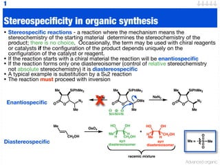 Advanced organic
O
Me SiPhMe2
N3
Me
O O
Me SiPhMe2
N3
Me
O
N N N
O
Me SiPhMe2
OMs
Me
O
NaN3
O
Me SiPhMe2
N3
Me
O
NaN3
Stereospecificity in organic synthesis
• Stereospecific reactions - a reaction where the mechanism means the
stereochemistry of the starting material determines the stereochemistry of the
product; there is no choice. Occasionally, the term may be used with chiral reagents
or catalysts if the configuration of the product depends uniquely on the
configuration of the catalyst or reagent.
• If the reaction starts with a chiral material the reaction will be enantiospecific
• If the reaction forms only one diastereoisomer (control of relative stereochemistry
not absolute stereochemistry) it is diastereospecific
• A typical example is substitution by a SN2 reaction
• The reaction must proceed with inversion
1
Ms = S
O
O
Me
Enantiospecific
Diastereospecific
Me
CH2OH
OsO4
HO
H
Me H
CH2OH
HO
Me
H CH2OH
H
OH OH
+
syn
diastereoisomer
syn
diastereoisomer
racemic mixture
X
 