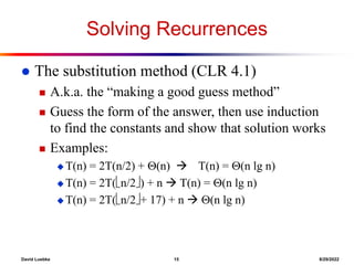 David Luebke 15 8/29/2022
Solving Recurrences
 The substitution method (CLR 4.1)
 A.k.a. the “making a good guess method”
 Guess the form of the answer, then use induction
to find the constants and show that solution works
 Examples:
 T(n) = 2T(n/2) + (n)  T(n) = (n lg n)
 T(n) = 2T(n/2) + n  T(n) = (n lg n)
 T(n) = 2T(n/2+ 17) + n  (n lg n)
 