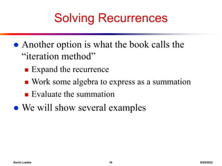 David Luebke 16 8/29/2022
Solving Recurrences
 Another option is what the book calls the
“iteration method”
 Expand the recurrence
 Work some algebra to express as a summation
 Evaluate the summation
 We will show several examples
 