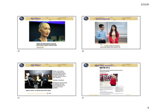 3/15/20
8
The future?
Sophia the Robot Speaks at the UN
And Is Now A Citizen of Saudi Arabia
•Intelligent Machines
•/Oct 30, 2017
29
China responds
The University of Science and Technology
of China recently unveiled an interactive,
eerily human-looking robot named Jia Jia.
30
The future?
https://futurism.com/japan-robot-hotel Jan 2019
Robots could change a
room’s temperature and
respond to basic small talk,
but couldn’t answer any
questions about the area or
other attractions.
Customers complained.
Management removed robots
and replaced them with
human employees at the
front desk to answer
questions.
Japan’s Henn -na Hotel sacks 240 robots
31
More likely scenario?
https://www.abc.net.au/news/2019-09-09/new-wa-mining-boom-brings-automation-to-
the-fore/11454838
32
 