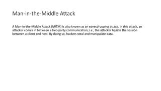 Man-in-the-Middle Attack
A Man-in-the-Middle Attack (MITM) is also known as an eavesdropping attack. In this attack, an
attacker comes in between a two-party communication, i.e., the attacker hijacks the session
between a client and host. By doing so, hackers steal and manipulate data.
 