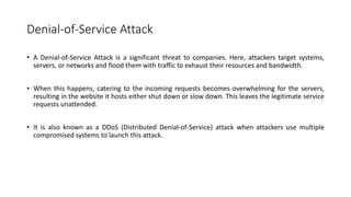 Denial-of-Service Attack
• A Denial-of-Service Attack is a significant threat to companies. Here, attackers target systems,
servers, or networks and flood them with traffic to exhaust their resources and bandwidth.
• When this happens, catering to the incoming requests becomes overwhelming for the servers,
resulting in the website it hosts either shut down or slow down. This leaves the legitimate service
requests unattended.
• It is also known as a DDoS (Distributed Denial-of-Service) attack when attackers use multiple
compromised systems to launch this attack.
 