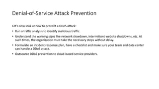 Denial-of-Service Attack Prevention
Let’s now look at how to prevent a DDoS attack:
• Run a traffic analysis to identify malicious traffic.
• Understand the warning signs like network slowdown, intermittent website shutdowns, etc. At
such times, the organization must take the necessary steps without delay.
• Formulate an incident response plan, have a checklist and make sure your team and data center
can handle a DDoS attack.
• Outsource DDoS prevention to cloud-based service providers.
 